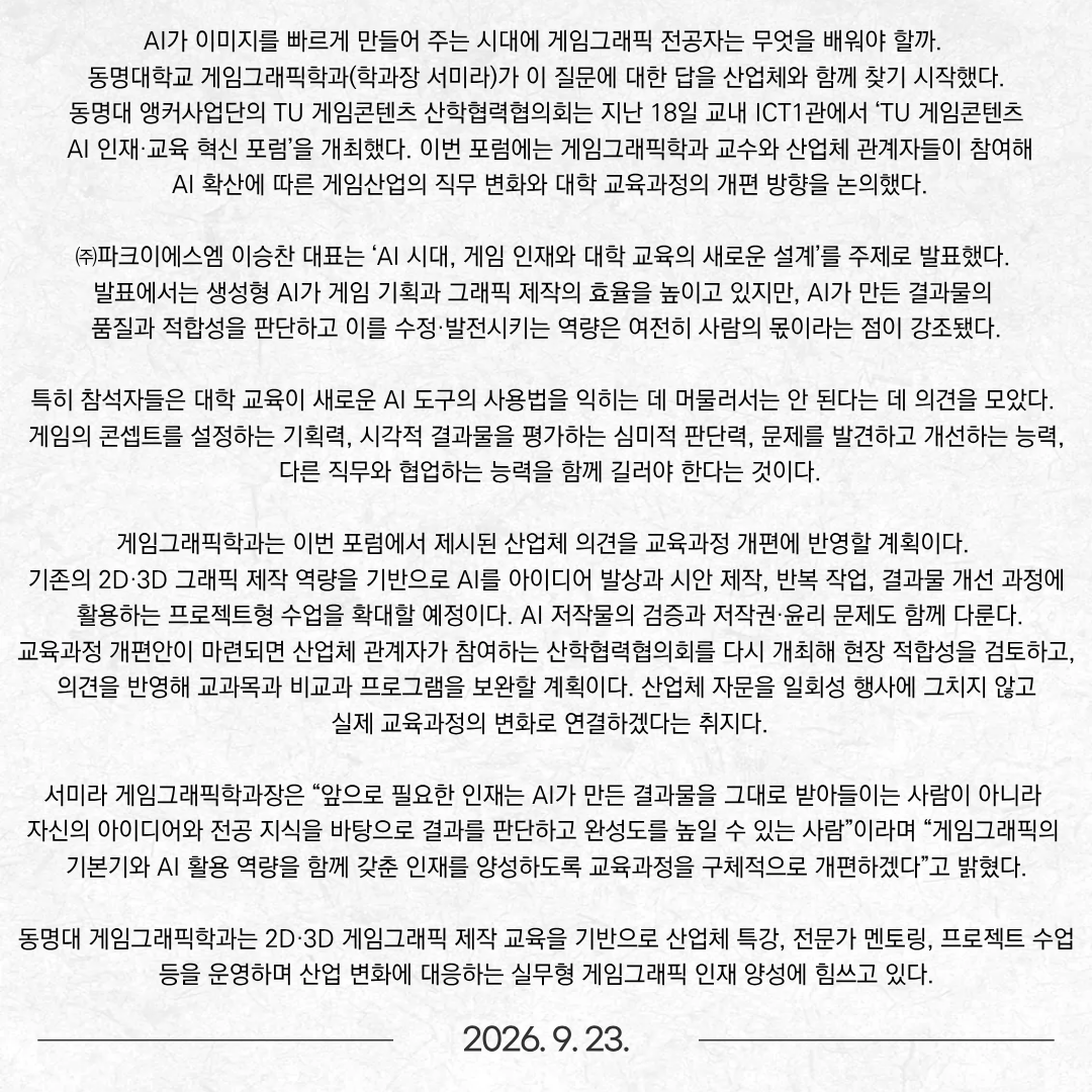 AI가 이미지를 빠르게 만들어 주는 시대에 게임그래픽 전공자는 무엇을 배워야 할까. 동명대학교 게임그래픽학과(학과장 서미라)가 이 질문에 대한 답을 산업체와 함께 찾기 시작했다. 동명대 앵커사업단의 TU 게임콘텐츠 산학협력협의회는 지난 18일 교내 ICT1관에서 ‘TU 게임콘텐츠 AI 인재·교육 혁신 포럼’을 개최했다. 이번 포럼에는 게임그래픽학과 교수와 산업체 관계자들이 참여해 AI 확산에 따른 게임산업의 직무 변화와 대학 교육과정의 개편 방향을 논의했다. ㈜파크이에스엠 이승찬 대표는 ‘AI 시대, 게임 인재와 대학 교육의 새로운 설계’를 주제로 발표했다. 발표에서는 생성형 AI가 게임 기획과 그래픽 제작의 효율을 높이고 있지만, AI가 만든 결과물의 품질과 적합성을 판단하고 이를 수정·발전시키는 역량은 여전히 사람의 몫이라는 점이 강조됐다. 특히 참석자들은 대학 교육이 새로운 AI 도구의 사용법을 익히는 데 머물러서는 안 된다는 데 의견을 모았다. 게임의 콘셉트를 설정하는 기획력, 시각적 결과물을 평가하는 심미적 판단력, 문제를 발견하고 개선하는 능력, 다른 직무와 협업하는 능력을 함께 길러야 한다는 것이다. 게임그래픽학과는 이번 포럼에서 제시된 산업체 의견을 교육과정 개편에 반영할 계획이다. 기존의 2D·3D 그래픽 제작 역량을 기반으로 AI를 아이디어 발상과 시안 제작, 반복 작업, 결과물 개선 과정에 활용하는 프로젝트형 수업을 확대할 예정이다. AI 저작물의 검증과 저작권·윤리 문제도 함께 다룬다. 교육과정 개편안이 마련되면 산업체 관계자가 참여하는 산학협력협의회를 다시 개최해 현장 적합성을 검토하고, 의견을 반영해 교과목과 비교과 프로그램을 보완할 계획이다. 산업체 자문을 일회성 행사에 그치지 않고 실제 교육과정의 변화로 연결하겠다는 취지다. 서미라 게임그래픽학과장은 “앞으로 필요한 인재는 AI가 만든 결과물을 그대로 받아들이는 사람이 아니라 자신의 아이디어와 전공 지식을 바탕으로 결과를 판단하고 완성도를 높일 수 있는 사람”이라며 “게임그래픽의 기본기와 AI 활용 역량을 함께 갖춘 인재를 양성하도록 교육과정을 구체적으로 개편하겠다”고 밝혔다. 동명대 게임그래픽학과는 2D·3D 게임그래픽 제작 교육을 기반으로 산업체 특강, 전문가 멘토링, 프로젝트 수업 등을 운영하며 산업 변화에 대응하는 실무형 게임그래픽 인재 양성에 힘쓰고 있다.  