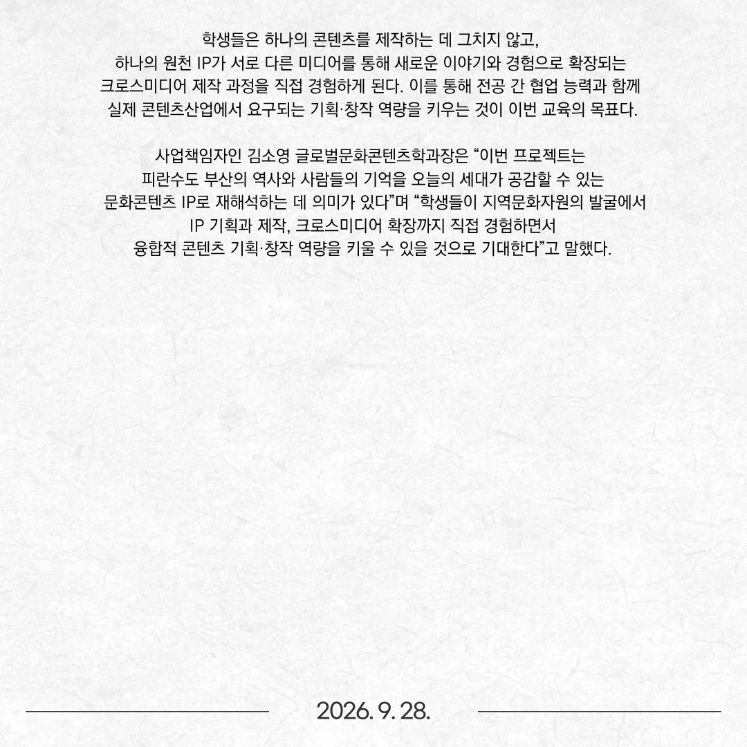 동명대학교가 최근 부산정보산업진흥원이 주관하는 ‘2026 B-CON 크로스미디어 캠퍼스’ 사업 참여대학으로 최종 선정됐다. ‘B-CON 크로스미디어 캠퍼스’는 부산지역 대학의 교육 인프라를 활용해 콘텐츠 분야 융복합 교육을 운영하고, 지역 콘텐츠산업을 이끌 전문인재를 양성하는 사업이다. 동명대는 이번 사업을 통해 글로벌문화콘텐츠학과와 웹툰애니메이션학부가 참여하는 융합형 콘텐츠 프로젝트를 운영한다. 교육 프로그램은 ‘MEMORY:ON BUSAN – 피란수도 부산 크로스미디어 IP 프로젝트’로, ‘지역의 기억을 원천 IP로 전환하는 Human-AI 융합창작 교육’을 주제로 진행된다. 이번 프로젝트는 부산이 지닌 역사·문화자원을 단순히 학습하거나 재현하는 데 머무르지 않고, 지역의 역사와 기억을 발굴해 스토리와 캐릭터 등 원천 IP로 기획하고, 이를 웹툰과 미디어아트 등 다양한 콘텐츠로 확장하는 실무형 교육에 초점을 둔다.  주요 소재는 한국전쟁기 ‘피란수도 부산’이 간직한 장소와 사람들의 기억이다. 참여 학생들은 부산의 역사적 공간과 그 안에 축적된 다양한 이야기를 조사하고, 이를 오늘날 세대가 공감할 수 있는 스토리와 캐릭터로 재해석할 예정이다. 특히 글로벌문화콘텐츠학과는 지역의 역사·문화자원 조사와 스토리 발굴을 바탕으로 콘텐츠의 주제와 서사, 캐릭터, 세계관을 구성하고 원천 IP를 기획하는 역할을 담당한다. 웹툰애니메이션학부는 이를 시각적 스토리텔링으로 구현해 웹툰 콘텐츠를 제작한다. 또한 개발된 IP를 미디어아트와 굿즈 등으로 확장함으로써 전공별 강점을 하나의 콘텐츠 개발 과정으로 연결할 계획이다.  생성형 AI는 자료 탐색과 분석, 아이디어 발굴, 스토리 및 시각 콘텐츠 개발 등 창작 과정에 활용한다. 이와 함께 역사적 사실에 대한 검증과 창작자의 해석·창의성을 결합하는 Human-AI 협업 방식을 교육과정에 적용한다. 학생들은 하나의 콘텐츠를 제작하는 데 그치지 않고, 하나의 원천 IP가 서로 다른 미디어를 통해 새로운 이야기와 경험으로 확장되는 크로스미디어 제작 과정을 직접 경험하게 된다. 이를 통해 전공 간 협업 능력과 함께 실제 콘텐츠산업에서 요구되는 기획·창작 역량을 키우는 것이 이번 교육의 목표다. 사업책임자인 김소영 글로벌문화콘텐츠학과장은 “이번 프로젝트는 피란수도 부산의 역사와 사람들의 기억을 오늘의 세대가 공감할 수 있는 문화콘텐츠 IP로 재해석하는 데 의미가 있다”며 “학생들이 지역문화자원의 발굴에서 IP 기획과 제작, 크로스미디어 확장까지 직접 경험하면서 융합적 콘텐츠 기획·창작 역량을 키울 수 있을 것으로 기대한다”고 말했다.