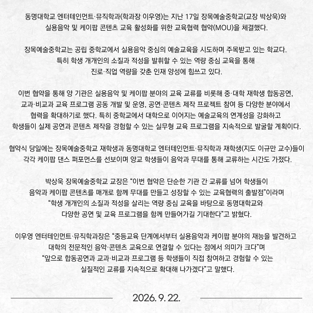 동명대학교 엔터테인먼트·뮤직학과(학과장 이우영)는 지난 17일 장목예술중학교(교장 박상욱)와 실용음악 및 케이팝 콘텐츠 교육 활성화를 위한 교육협력 협약(MOU)​을 체결했다. 장목예술중학교는 공립 중학교에서 실용음악 중심의 예술교육을 시도하며 주목받고 있는 학교다. 특히 학생 개개인의 소질과 적성을 발휘할 수 있는 역량 중심 교육을 통해 진로·직업 역량을 갖춘 인재 양성에 힘쓰고 있다. 이번 협약을 통해 양 기관은 실용음악 및 케이팝 분야의 교육 교류를 비롯해 중·대학 재학생 합동공연, 교과·비교과 교육 프로그램 공동 개발 및 운영, 공연·콘텐츠 제작 프로젝트 참여 등 다양한 분야에서 협력을 확대하기로 했다. 특히 중학교에서 대학으로 이어지는 예술교육의 연계성을 강화하고 학생들이 실제 공연과 콘텐츠 제작을 경험할 수 있는 실무형 교육 프로그램을 지속적으로 발굴할 계획이다.  협약식 당일에는 장목예술중학교 재학생과 동명대학교 엔터테인먼트·뮤직학과 재학생(지도 이규만 교수)들이 각각 케이팝 댄스 퍼포먼스를 선보이며 양교 학생들이 음악과 무대를 통해 교류하는 시간도 가졌다. 박상욱 장목예술중학교 교장은 “이번 협약은 단순한 기관 간 교류를 넘어 학생들이 음악과 케이팝 콘텐츠를 매개로 함께 무대를 만들고 성장할 수 있는 교육협력의 출발점”이라며 “학생 개개인의 소질과 적성을 살리는 역량 중심 교육을 바탕으로 동명대학교와 다양한 공연 및 교육 프로그램을 함께 만들어가길 기대한다”고 밝혔다.  이우영 엔터테인먼트·뮤직학과장은 “중등교육 단계에서부터 실용음악과 케이팝 분야의 재능을 발견하고 대학의 전문적인 음악·콘텐츠 교육으로 연결할 수 있다는 점에서 의미가 크다”며 “앞으로 합동공연과 교과·비교과 프로그램 등 학생들이 직접 참여하고 경험할 수 있는 실질적인 교류를 지속적으로 확대해 나가겠다”고 말했다.