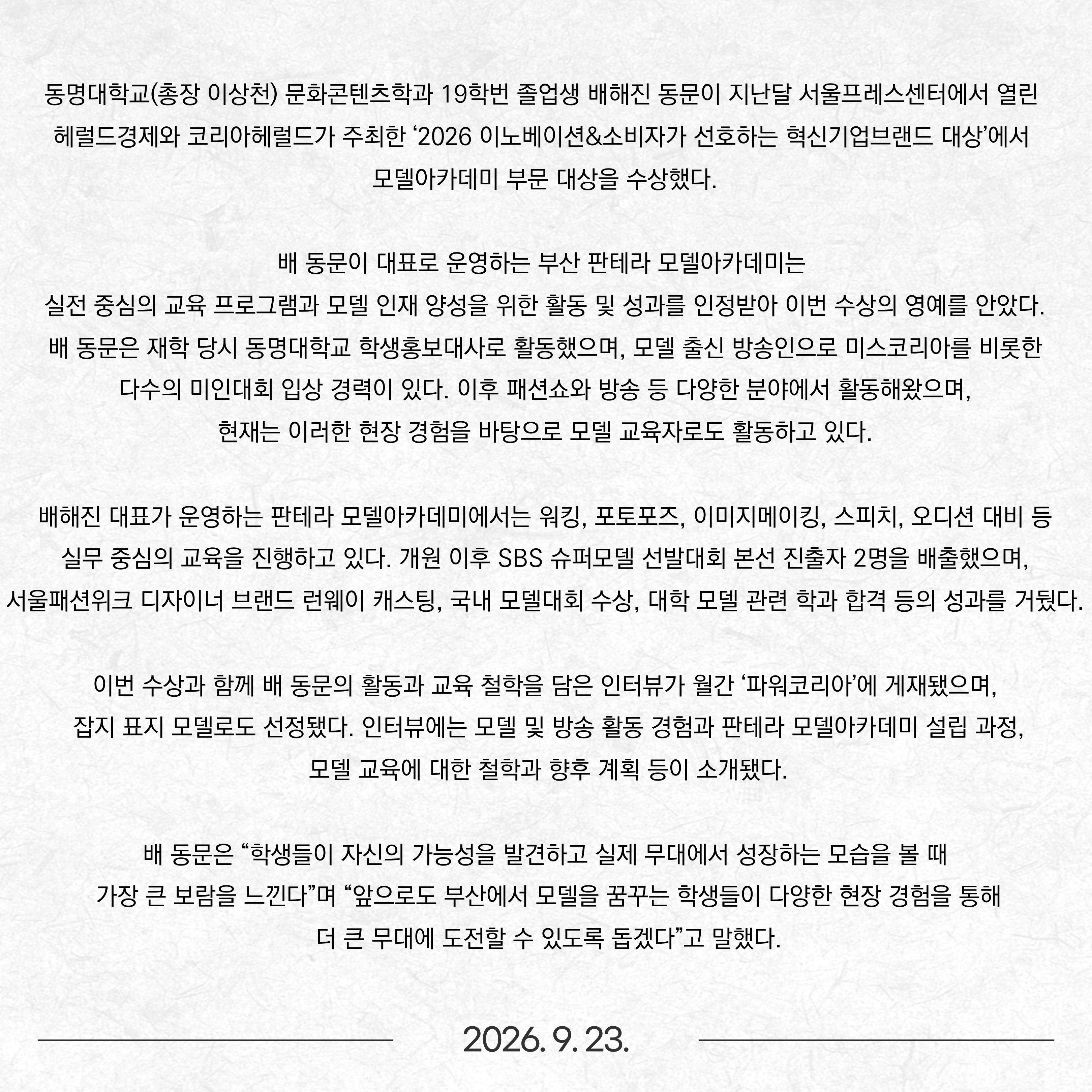 동명대학교(총장 이상천) 문화콘텐츠학과 19학번 졸업생 배해진 동문이 지난달 서울프레스센터에서 열린 헤럴드경제와 코리아헤럴드가 주최한 ‘2026 이노베이션&소비자가 선호하는 혁신기업브랜드 대상’에서 모델아카데미 부문 대상을 수상했다. 배 동문이 대표로 운영하는 부산 판테라 모델아카데미는 실전 중심의 교육 프로그램과 모델 인재 양성을 위한 활동 및 성과를 인정받아 이번 수상의 영예를 안았다. 배 동문은 재학 당시 동명대학교 학생홍보대사로 활동했으며, 모델 출신 방송인으로 미스코리아를 비롯한 다수의 미인대회 입상 경력이 있다. 이후 패션쇼와 방송 등 다양한 분야에서 활동해왔으며, 현재는 이러한 현장 경험을 바탕으로 모델 교육자로도 활동하고 있다. 배해진 대표가 운영하는 판테라 모델아카데미에서는 워킹, 포토포즈, 이미지메이킹, 스피치, 오디션 대비 등 실무 중심의 교육을 진행하고 있다. 개원 이후 SBS 슈퍼모델 선발대회 본선 진출자 2명을 배출했으며, 서울패션위크 디자이너 브랜드 런웨이 캐스팅, 국내 모델대회 수상, 대학 모델 관련 학과 합격 등의 성과를 거뒀다. 이번 수상과 함께 배 동문의 활동과 교육 철학을 담은 인터뷰가 월간 ‘파워코리아’에 게재됐으며, 잡지 표지 모델로도 선정됐다. 인터뷰에는 모델 및 방송 활동 경험과 판테라 모델아카데미 설립 과정, 모델 교육에 대한 철학과 향후 계획 등이 소개됐다. 배 동문은 “학생들이 자신의 가능성을 발견하고 실제 무대에서 성장하는 모습을 볼 때 가장 큰 보람을 느낀다”며 “앞으로도 부산에서 모델을 꿈꾸는 학생들이 다양한 현장 경험을 통해 더 큰 무대에 도전할 수 있도록 돕겠다”고 말했다.