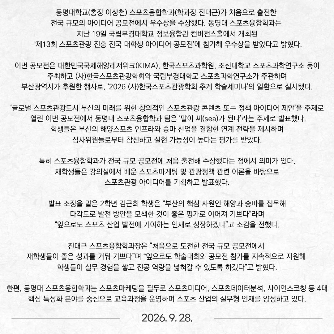 동명대학교(총장 이상천) 스포츠융합학과(학과장 진대근)가 처음으로 출전한 전국 규모의 아이디어 공모전에서 우수상을 수상했다. 동명대 스포츠융합학과는 지난 19일 국립부경대학교 정보융합관 컨버전스홀에서 개최된 ‘제13회 스포츠관광 진흥 전국 대학생 아이디어 공모전’에 참가해 우수상을 받았다고 밝혔다. 이번 공모전은 대한민국국제해양레저위크(KIMA), 한국스포츠과학원, 조선대학교 스포츠과학연구소 등이 주최하고 (사)한국스포츠관광학회와 국립부경대학교 스포츠과학연구소가 주관하며 부산광역시가 후원한 행사로, ‘2026 (사)한국스포츠관광학회 추계 학술세미나’의 일환으로 실시됐다.  ‘글로벌 스포츠관광도시 부산의 미래를 위한 창의적인 스포츠관광 콘텐츠 또는 정책 아이디어 제안’을 주제로 열린 이번 공모전에서 동명대 스포츠융합학과 팀은 ‘말이 씨(sea)가 된다’라는 주제로 발표했다. 학생들은 부산의 해양스포츠 인프라와 승마 산업을 결합한 연계 전략을 제시하며 심사위원들로부터 참신하고 실현 가능성이 높다는 평가를 받았다. 특히 스포츠융합학과가 전국 규모 공모전에 처음 출전해 수상했다는 점에서 의미가 있다. 재학생들은 강의실에서 배운 스포츠마케팅 및 관광정책 관련 이론을 바탕으로 스포츠관광 아이디어를 기획하고 발표했다. 발표 조장을 맡은 2학년 김근희 학생은 “부산의 핵심 자원인 해양과 승마를 접목해 다각도로 발전 방안을 모색한 것이 좋은 평가로 이어져 기쁘다”라며 “앞으로도 스포츠 산업 발전에 기여하는 인재로 성장하겠다”고 소감을 전했다. 진대근 스포츠융합학과장은 “처음으로 도전한 전국 규모 공모전에서 재학생들이 좋은 성과를 거둬 기쁘다”며 “앞으로도 학술대회와 공모전 참가를 지속적으로 지원해 학생들이 실무 경험을 쌓고 전공 역량을 넓혀갈 수 있도록 하겠다”고 밝혔다. 한편, 동명대 스포츠융합학과는 스포츠마케팅을 필두로 스포츠미디어, 스포츠데이터분석, 사이언스코칭 등 4대 핵심 특성화 분야를 중심으로 교육과정을 운영하며 스포츠 산업의 실무형 인재를 양성하고 있다.