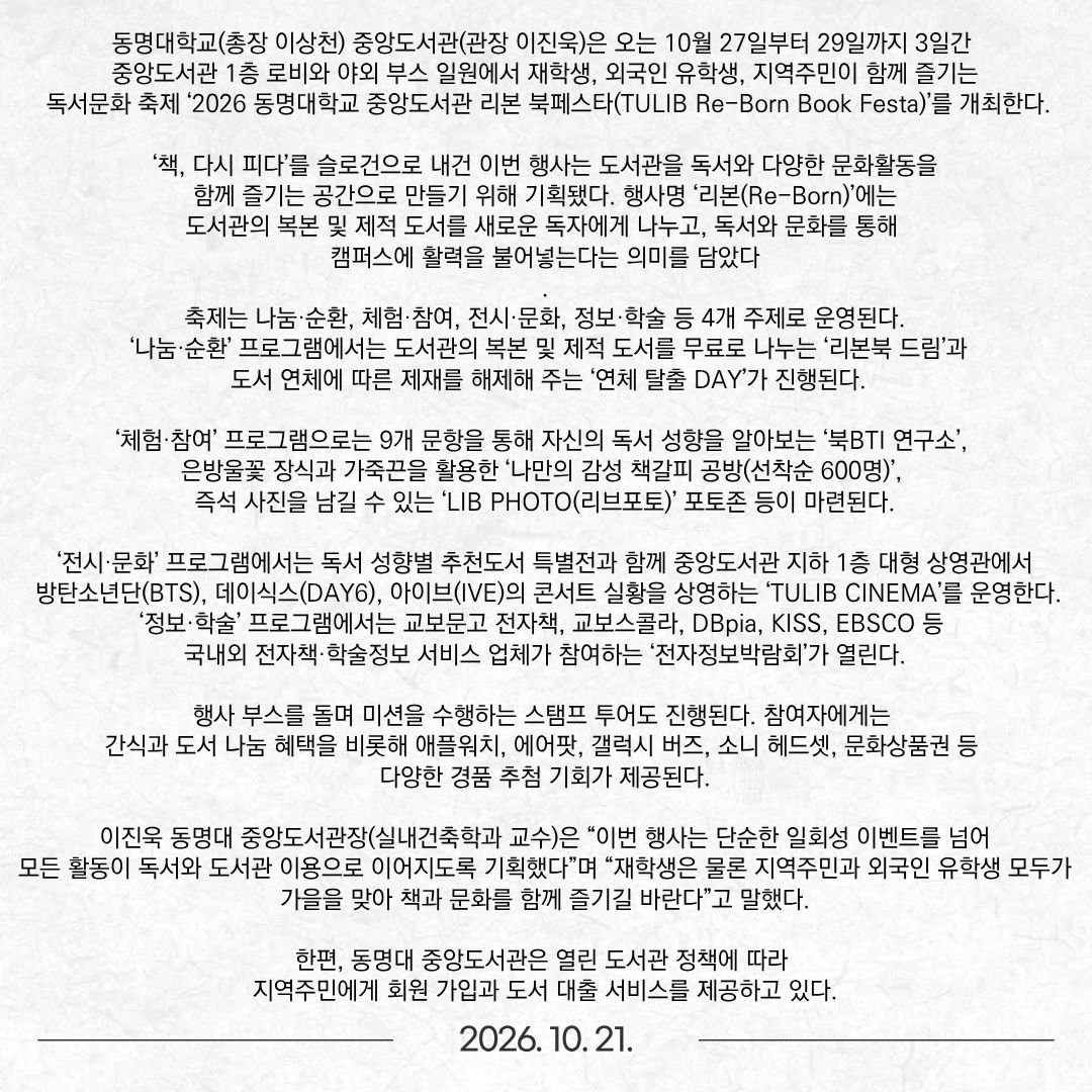 동명대학교(총장 이상천) 중앙도서관(관장 이진욱)은 오는 10월 27일부터 29일까지 3일간 중앙도서관 1층 로비와 야외 부스 일원에서 재학생, 외국인 유학생, 지역주민이 함께 즐기는 독서문화 축제 ‘2026 동명대학교 중앙도서관 리본 북페스타(TULIB Re-Born Book Festa)’를 개최한다. ‘책, 다시 피다’를 슬로건으로 내건 이번 행사는 도서관을 독서와 다양한 문화활동을 함께 즐기는 공간으로 만들기 위해 기획됐다. 행사명 ‘리본(Re-Born)’에는 도서관의 복본 및 제적 도서를 새로운 독자에게 나누고, 독서와 문화를 통해 캠퍼스에 활력을 불어넣는다는 의미를 담았다. 축제는 나눔·순환, 체험·참여, 전시·문화, 정보·학술 등 4개 주제로 운영된다. ‘나눔·순환’ 프로그램에서는 도서관의 복본 및 제적 도서를 무료로 나누는 ‘리본북 드림’과 도서 연체에 따른 제재를 해제해 주는 ‘연체 탈출 DAY’가 진행된다. ‘체험·참여’ 프로그램으로는 9개 문항을 통해 자신의 독서 성향을 알아보는 ‘북BTI 연구소’, 은방울꽃 장식과 가죽끈을 활용한 ‘나만의 감성 책갈피 공방(선착순 600명)’, 즉석 사진을 남길 수 있는 ‘LIB PHOTO(리브포토)’ 포토존 등이 마련된다. ‘전시·문화’ 프로그램에서는 독서 성향별 추천도서 특별전과 함께 중앙도서관 지하 1층 대형 상영관에서 방탄소년단(BTS), 데이식스(DAY6), 아이브(IVE)의 콘서트 실황을 상영하는 ‘TULIB CINEMA’를 운영한다. ‘정보·학술’ 프로그램에서는 교보문고 전자책, 교보스콜라, DBpia, KISS, EBSCO 등 국내외 전자책·학술정보 서비스 업체가 참여하는 ‘전자정보박람회’가 열린다. 행사 부스를 돌며 미션을 수행하는 스탬프 투어도 진행된다. 참여자에게는 간식과 도서 나눔 혜택을 비롯해 애플워치, 에어팟, 갤럭시 버즈, 소니 헤드셋, 문화상품권 등 다양한 경품 추첨 기회가 제공된다. 이진욱 동명대 중앙도서관장(실내건축학과 교수)은 “이번 행사는 단순한 일회성 이벤트를 넘어 모든 활동이 독서와 도서관 이용으로 이어지도록 기획했다”며 “재학생은 물론 지역주민과 외국인 유학생 모두가 가을을 맞아 책과 문화를 함께 즐기길 바란다”고 말했다. 한편, 동명대 중앙도서관은 열린 도서관 정책에 따라 지역주민에게 회원 가입과 도서 대출 서비스를 제공하고 있다.