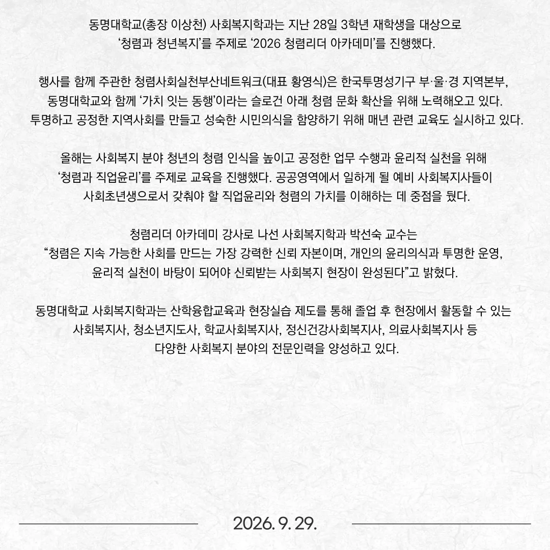동명대학교(총장 이상천) 사회복지학과는 지난 28일 3학년 재학생을 대상으로 ‘청렴과 청년복지’를 주제로 ‘2026 청렴리더 아카데미’를 진행했다.  행사를 함께 주관한 청렴사회실천부산네트워크(대표 황영식)은 한국투명성기구 부·울·경 지역본부, 동명대학교와 함께 ‘가치 잇는 동행’이라는 슬로건 아래 청렴 문화 확산을 위해 노력해오고 있다. 투명하고 공정한 지역사회를 만들고 성숙한 시민의식을 함양하기 위해 매년 관련 교육도 실시하고 있다. 올해는 사회복지 분야 청년의 청렴 인식을 높이고 공정한 업무 수행과 윤리적 실천을 위해 ‘청렴과 직업윤리’를 주제로 교육을 진행했다. 공공영역에서 일하게 될 예비 사회복지사들이 사회초년생으로서 갖춰야 할 직업윤리와 청렴의 가치를 이해하는 데 중점을 뒀다. 청렴리더 아카데미 강사로 나선 사회복지학과 박선숙 교수는 “청렴은 지속 가능한 사회를 만드는 가장 강력한 신뢰 자본이며, 개인의 윤리의식과 투명한 운영, 윤리적 실천이 바탕이 되어야 신뢰받는 사회복지 현장이 완성된다”고 밝혔다.  동명대학교 사회복지학과는 산학융합교육과 현장실습 제도를 통해 졸업 후 현장에서 활동할 수 있는 사회복지사, 청소년지도사, 학교사회복지사, 정신건강사회복지사, 의료사회복지사 등 다양한 사회복지 분야의 전문인력을 양성하고 있다.