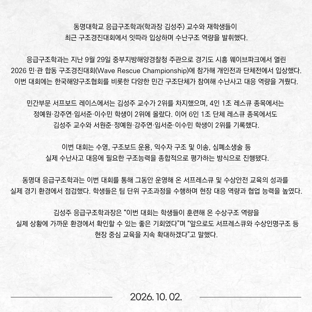 동명대학교 응급구조학과(학과장 김성주) 교수와 재학생들이 최근 구조경진대회에서 잇따라 입상하며 수난구조 역량을 발휘했다.  응급구조학과는 지난 9월 29일 중부지방해양경찰청 주관으로 경기도 시흥 웨이브파크에서 열린 2026 민·관 합동 구조경진대회(Wave Rescue Championship)에 참가해 개인전과 단체전에서 입상했다. 이번 대회에는 한국해양구조협회를 비롯한 다양한 민간 구조단체가 참여해 수난사고 대응 역량을 겨뤘다. 민간부문 서프보드 레이스에서는 김성주 교수가 2위를 차지했으며, 4인 1조 레스큐 종목에서는 정예원·강주연·임서준·이수민 학생이 2위에 올랐다. 이어 6인 1조 단체 레스큐 종목에서도 김성주 교수와 서원준·정예원·강주연·임서준·이수민 학생이 2위를 기록했다. 이번 대회는 수영, 구조보드 운용, 익수자 구조 및 이송, 심폐소생술 등 실제 수난사고 대응에 필요한 구조능력을 종합적으로 평가하는 방식으로 진행됐다. 동명대 응급구조학과는 이번 대회를 통해 그동안 운영해 온 서프레스큐 및 수상안전 교육의 성과를 실제 경기 환경에서 점검했다. 학생들은 팀 단위 구조과정을 수행하며 현장 대응 역량과 협업 능력을 높였다. 김성주 응급구조학과장은 “이번 대회는 학생들이 훈련해 온 수상구조 역량을 실제 상황에 가까운 환경에서 확인할 수 있는 좋은 기회였다”며 “앞으로도 서프레스큐와 수상인명구조 등 현장 중심 교육을 지속 확대하겠다”고 말했다.
