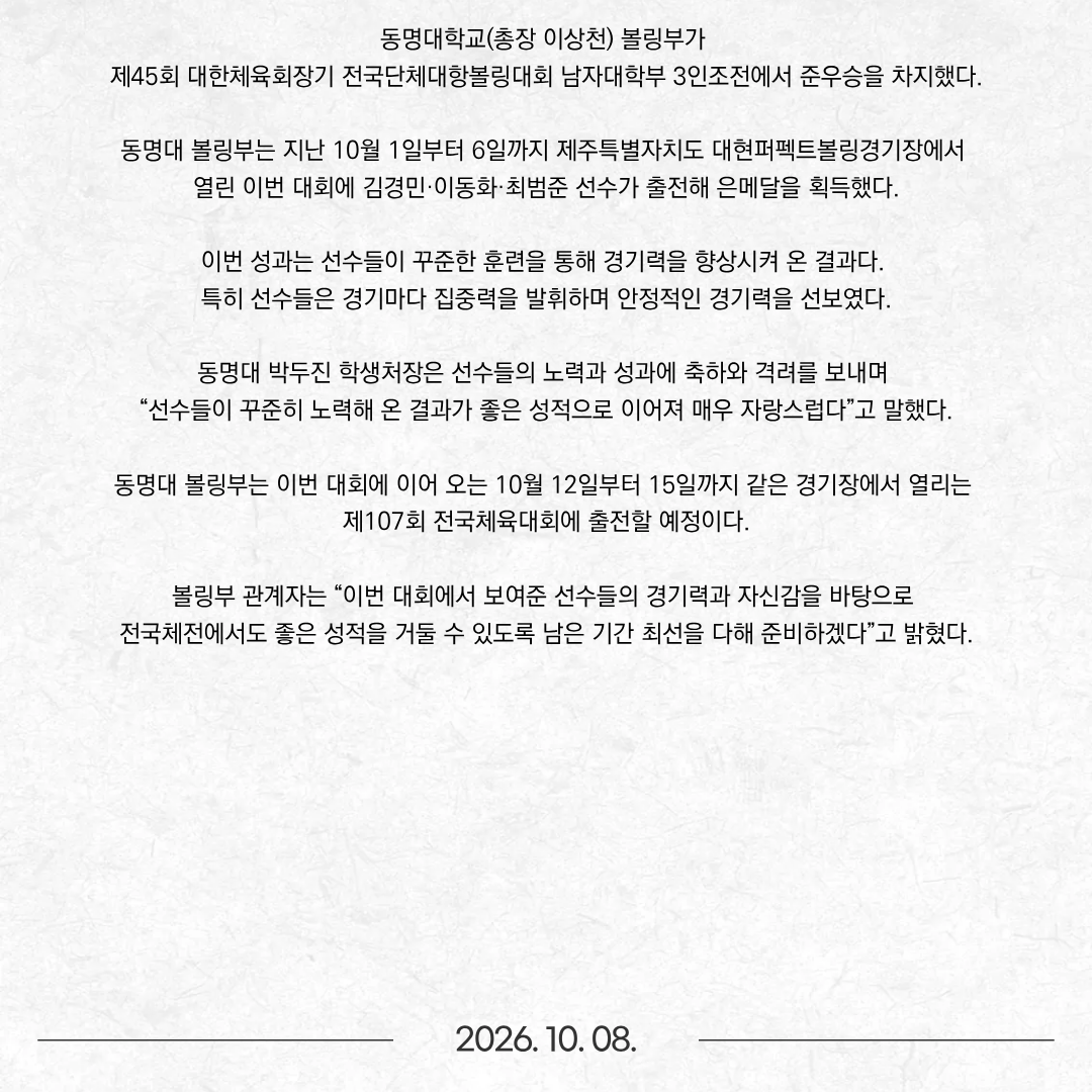 동명대학교(총장 이상천) 볼링부가 제45회 대한체육회장기 전국단체대항볼링대회 남자대학부 3인조전에서 준우승을 차지했다. 동명대 볼링부는 지난 10월 1일부터 6일까지 제주특별자치도 대현퍼펙트볼링경기장에서 열린 이번 대회에 김경민·이동화·최범준 선수가 출전해 은메달을 획득했다. 이번 성과는 선수들이 꾸준한 훈련을 통해 경기력을 향상시켜 온 결과다. 특히 선수들은 경기마다 집중력을 발휘하며 안정적인 경기력을 선보였다. 동명대 박두진 학생처장은 선수들의 노력과 성과에 축하와 격려를 보내며 “선수들이 꾸준히 노력해 온 결과가 좋은 성적으로 이어져 매우 자랑스럽다”고 말했다. 동명대 볼링부는 이번 대회에 이어 오는 10월 12일부터 15일까지 같은 경기장에서 열리는 제107회 전국체육대회에 출전할 예정이다. 볼링부 관계자는 “이번 대회에서 보여준 선수들의 경기력과 자신감을 바탕으로 전국체전에서도 좋은 성적을 거둘 수 있도록 남은 기간 최선을 다해 준비하겠다”고 밝혔다.