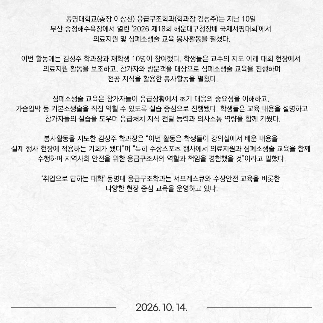 동명대학교(총장 이상천) 응급구조학과(학과장 김성주)는 지난 10일 부산 송정해수욕장에서 열린 ‘2026 제18회 해운대구청장배 국제서핑대회’에서 의료지원 및 심폐소생술 교육 봉사활동을 펼쳤다. 이번 활동에는 김성주 학과장과 재학생 10명이 참여했다. 학생들은 교수의 지도 아래 대회 현장에서 의료지원 활동을 보조하고, 참가자와 방문객을 대상으로 심폐소생술 교육을 진행하며 전공 지식을 활용한 봉사활동을 펼쳤다. 심폐소생술 교육은 참가자들이 응급상황에서 초기 대응의 중요성을 이해하고, 가슴압박 등 기본소생술을 직접 익힐 수 있도록 실습 중심으로 진행됐다. 학생들은 교육 내용을 설명하고 참가자들의 실습을 도우며 응급처치 지식 전달 능력과 의사소통 역량을 함께 키웠다. 봉사활동을 지도한 김성주 학과장은 “이번 활동은 학생들이 강의실에서 배운 내용을 실제 행사 현장에 적용하는 기회가 됐다”며 “특히 수상스포츠 행사에서 의료지원과 심폐소생술 교육을 함께 수행하며 지역사회 안전을 위한 응급구조사의 역할과 책임을 경험했을 것”이라고 말했다. ‘취업으로 답하는 대학’ 동명대 응급구조학과는 서프레스큐와 수상안전 교육을 비롯한 다양한 현장 중심 교육을 운영하고 있다.