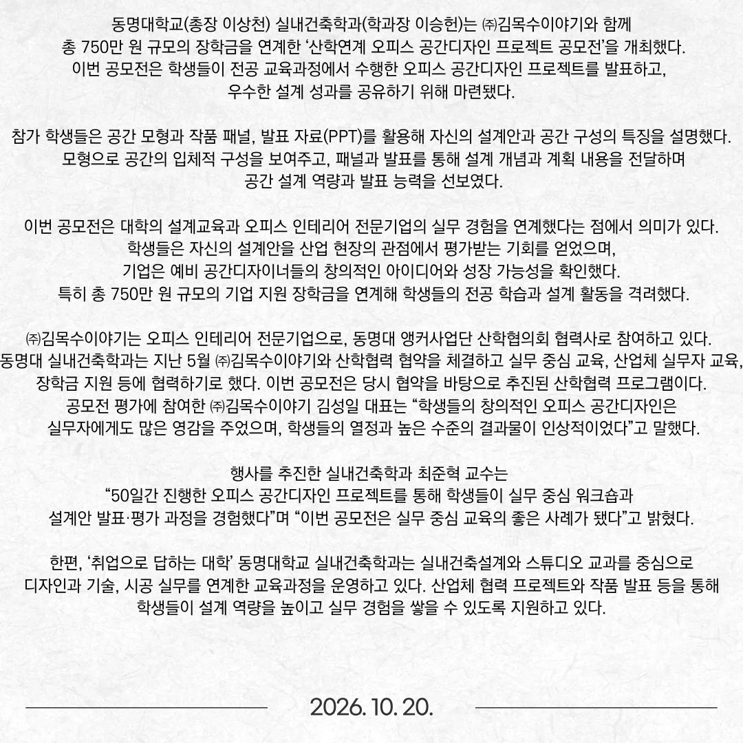 동명대학교(총장 이상천) 실내건축학과(학과장 이승헌)는 ㈜김목수이야기와 함께 총 750만 원 규모의 장학금을 연계한 ‘산학연계 오피스 공간디자인 프로젝트 공모전’을 개최했다. 이번 공모전은 학생들이 전공 교육과정에서 수행한 오피스 공간디자인 프로젝트를 발표하고, 우수한 설계 성과를 공유하기 위해 마련됐다. 참가 학생들은 공간 모형과 작품 패널, 발표 자료(PPT)를 활용해 자신의 설계안과 공간 구성의 특징을 설명했다. 모형으로 공간의 입체적 구성을 보여주고, 패널과 발표를 통해 설계 개념과 계획 내용을 전달하며 공간 설계 역량과 발표 능력을 선보였다. 이번 공모전은 대학의 설계교육과 오피스 인테리어 전문기업의 실무 경험을 연계했다는 점에서 의미가 있다. 학생들은 자신의 설계안을 산업 현장의 관점에서 평가받는 기회를 얻었으며, 기업은 예비 공간디자이너들의 창의적인 아이디어와 성장 가능성을 확인했다. 특히 총 750만 원 규모의 기업 지원 장학금을 연계해 학생들의 전공 학습과 설계 활동을 격려했다. ㈜김목수이야기는 오피스 인테리어 전문기업으로, 동명대 앵커사업단 산학협의회 협력사로 참여하고 있다. 동명대 실내건축학과는 지난 5월 ㈜김목수이야기와 산학협력 협약을 체결하고 실무 중심 교육, 산업체 실무자 교육, 장학금 지원 등에 협력하기로 했다. 이번 공모전은 당시 협약을 바탕으로 추진된 산학협력 프로그램이다. 공모전 평가에 참여한 ㈜김목수이야기 김성일 대표는 “학생들의 창의적인 오피스 공간디자인은 실무자에게도 많은 영감을 주었으며, 학생들의 열정과 높은 수준의 결과물이 인상적이었다”고 말했다. 행사를 추진한 실내건축학과 최준혁 교수는 “50일간 진행한 오피스 공간디자인 프로젝트를 통해 학생들이 실무 중심 워크숍과 설계안 발표·평가 과정을 경험했다”며 “이번 공모전은 실무 중심 교육의 좋은 사례가 됐다”고 밝혔다. 한편, ‘취업으로 답하는 대학’ 동명대학교 실내건축학과는 실내건축설계와 스튜디오 교과를 중심으로 디자인과 기술, 시공 실무를 연계한 교육과정을 운영하고 있다. 산업체 협력 프로젝트와 작품 발표 등을 통해 학생들이 설계 역량을 높이고 실무 경험을 쌓을 수 있도록 지원하고 있다.