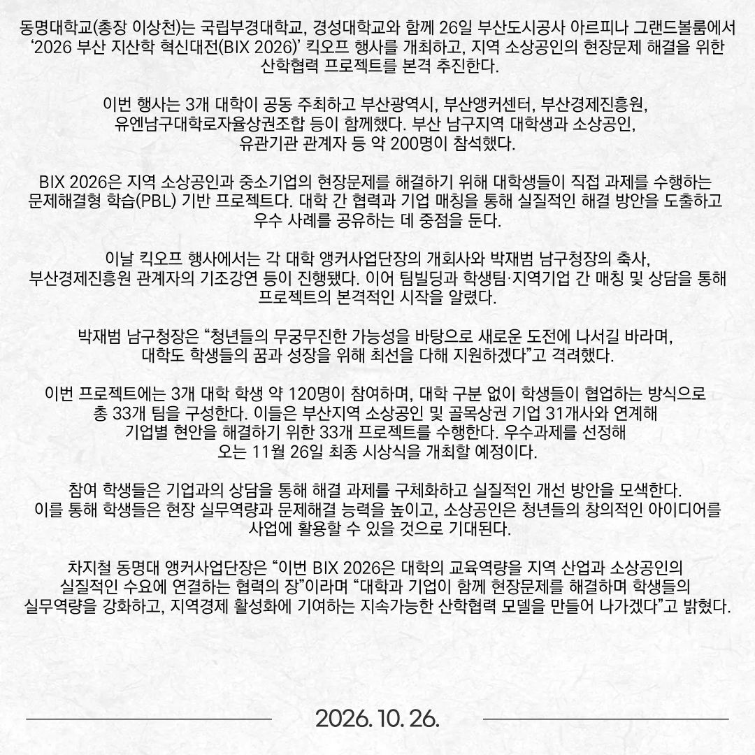 동명대학교(총장 이상천)는 국립부경대학교, 경성대학교와 함께 26일 부산도시공사 아르피나 그랜드볼룸에서 ‘2026 부산 지산학 혁신대전(BIX 2026)’ 킥오프 행사를 개최하고, 지역 소상공인의 현장문제 해결을 위한 산학협력 프로젝트를 본격 추진한다. 이번 행사는 3개 대학이 공동 주최하고 부산광역시, 부산앵커센터, 부산경제진흥원, 유엔남구대학로자율상권조합 등이 함께했다. 부산 남구지역 대학생과 소상공인, 유관기관 관계자 등 약 200명이 참석했다. BIX 2026은 지역 소상공인과 중소기업의 현장문제를 해결하기 위해 대학생들이 직접 과제를 수행하는 문제해결형 학습(PBL) 기반 프로젝트다. 대학 간 협력과 기업 매칭을 통해 실질적인 해결 방안을 도출하고 우수 사례를 공유하는 데 중점을 둔다. 이날 킥오프 행사에서는 각 대학 앵커사업단장의 개회사와 박재범 남구청장의 축사, 부산경제진흥원 관계자의 기조강연 등이 진행됐다. 이어 팀빌딩과 학생팀·지역기업 간 매칭 및 상담을 통해 프로젝트의 본격적인 시작을 알렸다. 박재범 남구청장은 “청년들의 무궁무진한 가능성을 바탕으로 새로운 도전에 나서길 바라며, 대학도 학생들의 꿈과 성장을 위해 최선을 다해 지원하겠다”고 격려했다. 이번 프로젝트에는 3개 대학 학생 약 120명이 참여하며, 대학 구분 없이 학생들이 협업하는 방식으로 총 33개 팀을 구성한다. 이들은 부산지역 소상공인 및 골목상권 기업 31개사와 연계해 기업별 현안을 해결하기 위한 33개 프로젝트를 수행한다. 우수과제를 선정해 오는 11월 26일 최종 시상식을 개최할 예정이다. 참여 학생들은 기업과의 상담을 통해 해결 과제를 구체화하고 실질적인 개선 방안을 모색한다. 이를 통해 학생들은 현장 실무역량과 문제해결 능력을 높이고, 소상공인은 청년들의 창의적인 아이디어를 사업에 활용할 수 있을 것으로 기대된다. 차지철 동명대 앵커사업단장은 “이번 BIX 2026은 대학의 교육역량을 지역 산업과 소상공인의 실질적인 수요에 연결하는 협력의 장”이라며 “대학과 기업이 함께 현장문제를 해결하며 학생들의 실무역량을 강화하고, 지역경제 활성화에 기여하는 지속가능한 산학협력 모델을 만들어 나가겠다”고 밝혔다.
