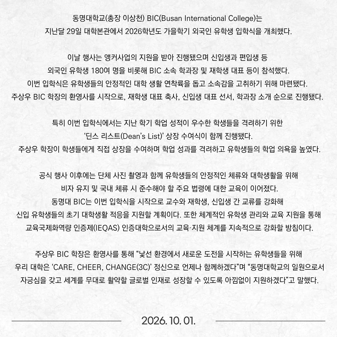 동명대학교(총장 이상천) BIC(Busan International College)는 지난달 29일 대학본관에서 2026학년도 가을학기 외국인 유학생 입학식을 개최했다. 이날 행사는 앵커사업의 지원을 받아 진행됐으며 신입생과 편입생 등 외국인 유학생 180여 명을 비롯해 BIC 소속 학과장 및 재학생 대표 등이 참석했다. 이번 입학식은 유학생들의 안정적인 대학 생활 연착륙을 돕고 소속감을 고취하기 위해 마련됐다. 주상우 BIC 학장의 환영사를 시작으로, 재학생 대표 축사, 신입생 대표 선서, 학과장 소개 순으로 진행됐다.  특히 이번 입학식에서는 지난 학기 학업 성적이 우수한 학생들을 격려하기 위한 ‘딘스 리스트(Dean’s List)’ 상장 수여식이 함께 진행됐다. 주상우 학장이 학생들에게 직접 상장을 수여하며 학업 성과를 격려하고 유학생들의 학업 의욕을 높였다. 공식 행사 이후에는 단체 사진 촬영과 함께 유학생들의 안정적인 체류와 대학생활을 위해 비자 유지 및 국내 체류 시 준수해야 할 주요 법령에 대한 교육이 이어졌다. 동명대 BIC는 이번 입학식을 시작으로 교수와 재학생, 신입생 간 교류를 강화해 신입 유학생들의 초기 대학생활 적응을 지원할 계획이다. 또한 체계적인 유학생 관리와 교육 지원을 통해 교육국제화역량 인증제(IEQAS) 인증대학으로서의 교육·지원 체계를 지속적으로 강화할 방침이다. 주상우 BIC 학장은 환영사를 통해 “낯선 환경에서 새로운 도전을 시작하는 유학생들을 위해 우리 대학은 ‘CARE, CHEER, CHANGE(3C)’ 정신으로 언제나 함께하겠다”며 “동명대학교의 일원으로서 자긍심을 갖고 세계를 무대로 활약할 글로벌 인재로 성장할 수 있도록 아낌없이 지원하겠다”고 말했다.
