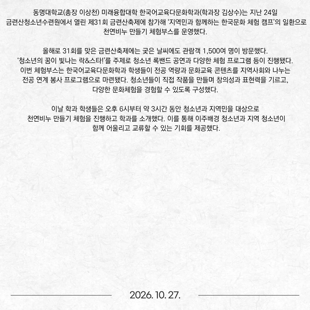동명대학교(총장 이상천) 미래융합대학 한국어교육다문화학과(학과장 김상수)는 지난 24일 금련산청소년수련원에서 열린 제31회 금련산축제에 참가해 ‘지역민과 함께하는 한국문화 체험 캠프’의 일환으로 천연비누 만들기 체험부스를 운영했다. 올해로 31회를 맞은 금련산축제에는 궂은 날씨에도 관람객 1,500여 명이 방문했다. ‘청소년의 꿈이 빛나는 락&스타!’를 주제로 청소년 록밴드 공연과 다양한 체험 프로그램 등이 진행됐다. 이번 체험부스는 한국어교육다문화학과 학생들이 전공 역량과 문화교육 콘텐츠를 지역사회와 나누는 전공 연계 봉사 프로그램으로 마련됐다. 청소년들이 직접 작품을 만들며 창의성과 표현력을 기르고, 다양한 문화체험을 경험할 수 있도록 구성했다. 이날 학과 학생들은 오후 6시부터 약 3시간 동안 청소년과 지역민을 대상으로 천연비누 만들기 체험을 진행하고 학과를 소개했다. 이를 통해 이주배경 청소년과 지역 청소년이 함께 어울리고 교류할 수 있는 기회를 제공했다.