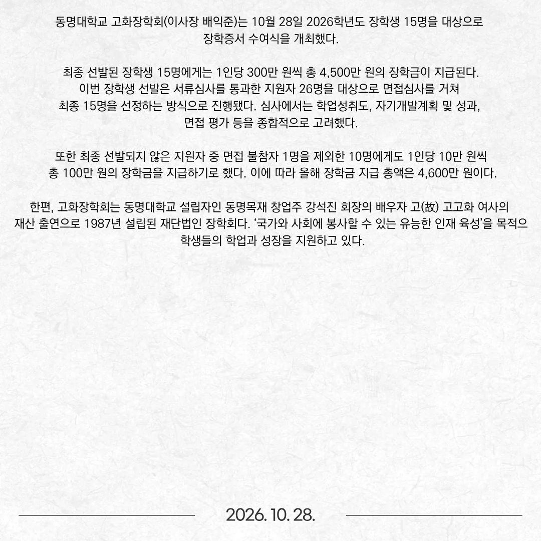 동명대학교 고화장학회(이사장 배익준)는 10월 28일 2026학년도 장학생 15명을 대상으로 장학증서 수여식을 개최했다. 최종 선발된 장학생 15명에게는 1인당 300만 원씩 총 4,500만 원의 장학금이 지급된다. 이번 장학생 선발은 서류심사를 통과한 지원자 26명을 대상으로 면접심사를 거쳐 최종 15명을 선정하는 방식으로 진행됐다. 심사에서는 학업성취도, 자기개발계획 및 성과, 면접 평가 등을 종합적으로 고려했다. 또한 최종 선발되지 않은 지원자 중 면접 불참자 1명을 제외한 10명에게도 1인당 10만 원씩 총 100만 원의 장학금을 지급하기로 했다. 이에 따라 올해 장학금 지급 총액은 4,600만 원이다. 한편, 고화장학회는 동명대학교 설립자인 동명목재 창업주 강석진 회장의 배우자 고(故) 고고화 여사의 재산 출연으로 1987년 설립된 재단법인 장학회다. ‘국가와 사회에 봉사할 수 있는 유능한 인재 육성’을 목적으로 학생들의 학업과 성장을 지원하고 있다.