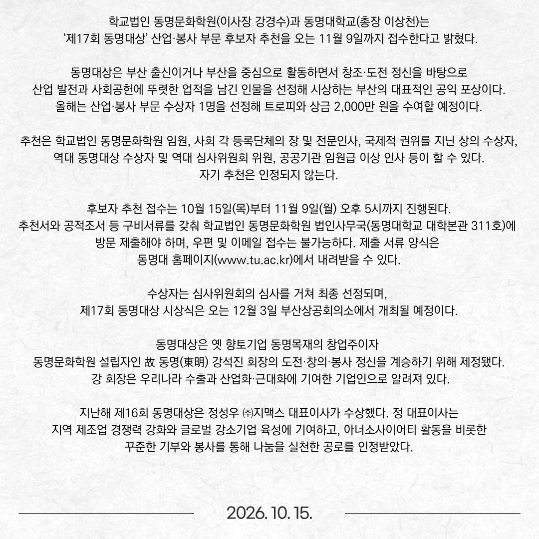 학교법인 동명문화학원(이사장 강경수)과 동명대학교(총장 이상천)는 ‘제17회 동명대상’ 산업·봉사 부문 후보자 추천을 오는 11월 9일까지 접수한다고 밝혔다. 동명대상은 부산 출신이거나 부산을 중심으로 활동하면서 창조·도전 정신을 바탕으로 산업 발전과 사회공헌에 뚜렷한 업적을 남긴 인물을 선정해 시상하는 부산의 대표적인 공익 포상이다. 올해는 산업·봉사 부문 수상자 1명을 선정해 트로피와 상금 2,000만 원을 수여할 예정이다. 추천은 학교법인 동명문화학원 임원, 사회 각 등록단체의 장 및 전문인사, 국제적 권위를 지닌 상의 수상자, 역대 동명대상 수상자 및 역대 심사위원회 위원, 공공기관 임원급 이상 인사 등이 할 수 있다. 자기 추천은 인정되지 않는다. 후보자 추천 접수는 10월 15일(목)부터 11월 9일(월) 오후 5시까지 진행된다. 추천서와 공적조서 등 구비서류를 갖춰 학교법인 동명문화학원 법인사무국(동명대학교 대학본관 311호)에 방문 제출해야 하며, 우편 및 이메일 접수는 불가능하다. 제출 서류 양식은 동명대 홈페이지(www.tu.ac.kr)에서 내려받을 수 있다. 수상자는 심사위원회의 심사를 거쳐 최종 선정되며, 제17회 동명대상 시상식은 오는 12월 3일 부산상공회의소에서 개최될 예정이다. 동명대상은 옛 향토기업 동명목재의 창업주이자 동명문화학원 설립자인 故 동명(東明) 강석진 회장의 도전·창의·봉사 정신을 계승하기 위해 제정됐다. 강 회장은 우리나라 수출과 산업화·근대화에 기여한 기업인으로 알려져 있다. 지난해 제16회 동명대상은 정성우 ㈜지맥스 대표이사가 수상했다. 정 대표이사는 지역 제조업 경쟁력 강화와 글로벌 강소기업 육성에 기여하고, 아너소사이어티 활동을 비롯한 꾸준한 기부와 봉사를 통해 나눔을 실천한 공로를 인정받았다.