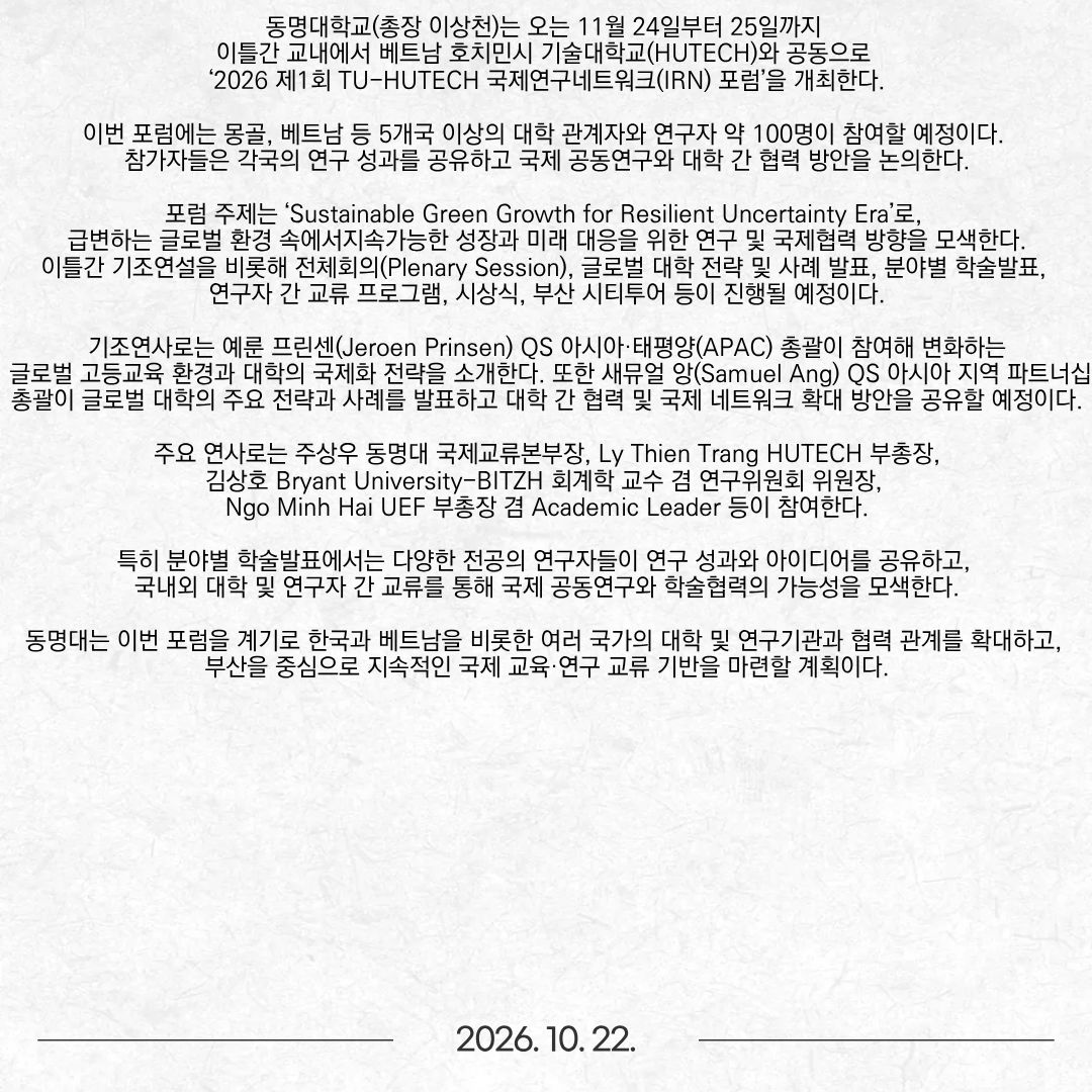 동명대학교(총장 이상천)는 오는 11월 24일부터 25일까지 이틀간 교내에서 베트남 호치민시 기술대학교(HUTECH)와 공동으로 ‘2026 제1회 TU-HUTECH 국제연구네트워크(IRN) 포럼’을 개최한다. 이번 포럼에는 몽골, 베트남 등 5개국 이상의 대학 관계자와 연구자 약 100명이 참여할 예정이다. 참가자들은 각국의 연구 성과를 공유하고 국제 공동연구와 대학 간 협력 방안을 논의한다. 포럼 주제는 ‘Sustainable Green Growth for Resilient Uncertainty Era’로, 급변하는 글로벌 환경 속에서 지속가능한 성장과 미래 대응을 위한 연구 및 국제협력 방향을 모색한다. 이틀간 기조연설을 비롯해 전체회의(Plenary Session), 글로벌 대학 전략 및 사례 발표, 분야별 학술발표, 연구자 간 교류 프로그램, 시상식, 부산 시티투어 등이 진행될 예정이다. 기조연사로는 예룬 프린센(Jeroen Prinsen) QS 아시아·태평양(APAC) 총괄이 참여해 변화하는 글로벌 고등교육 환경과 대학의 국제화 전략을 소개한다. 또한 새뮤얼 앙(Samuel Ang) QS 아시아 지역 파트너십 총괄이 글로벌 대학의 주요 전략과 사례를 발표하고 대학 간 협력 및 국제 네트워크 확대 방안을 공유할 예정이다. 주요 연사로는 주상우 동명대 국제교류본부장, Ly Thien Trang HUTECH 부총장, 김상호 Bryant University-BITZH 회계학 교수 겸 연구위원회 위원장, Ngo Minh Hai UEF 부총장 겸 Academic Leader 등이 참여한다. 특히 분야별 학술발표에서는 다양한 전공의 연구자들이 연구 성과와 아이디어를 공유하고, 국내외 대학 및 연구자 간 교류를 통해 국제 공동연구와 학술협력의 가능성을 모색한다. 동명대는 이번 포럼을 계기로 한국과 베트남을 비롯한 여러 국가의 대학 및 연구기관과 협력 관계를 확대하고, 부산을 중심으로 지속적인 국제 교육·연구 교류 기반을 마련할 계획이다.