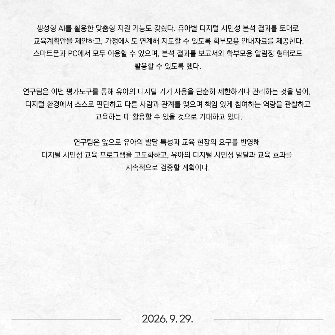 디지털 기기를 접하는 연령이 낮아지는 가운데, 한국연구재단의 지원을 받은 공동연구팀(연구책임자 임수진 동신대학교 유아교육과 교수)이 ‘유아 디지털 시민성 평가도구’를 개발해 무료로 공개했다. 동명대학교(총장 이상천) 유아교육과 서희전 교수는 공동연구자로 참여해 웹 기반 평가도구 개발을 주관했다. 이번 평가도구는 유아가 디지털 환경에서 자신과 타인을 보호하고 책임 있게 참여하며, 자기 생각을 표현하는 ‘디지털 시민성’을 교사가 관찰·평가하고 교육에 활용할 수 있도록 개발됐다. 단순히 디지털 기기 사용 시간을 확인하는 데 그치지 않고, 유아가 디지털 환경에서 어떻게 행동하고 다른 사람과 관계를 맺는지, 콘텐츠를 어떻게 활용하고 창작하는지 등을 종합적으로 살펴볼 수 있도록 구성해 차별성을 두었다. 이번 연구는 한국연구재단 2025년도 공동연구지원사업 ‘생태학적 접근을 통한 유아기 시민성 교육 연구’ 과제의 일환으로 수행됐다. 임수진 동신대학교 유아교육과 교수가 연구책임자를 맡았으며, 서희전 동명대학교 유아교육과 교수, 이혜원 대진대학교 아동학과 교수, 탁정화 서원대학교 유아교육과 교수가 공동연구자로 참여했다. 특히 서희전 교수는 연구팀의 연구 결과를 유아교육 현장에서 손쉽게 활용할 수 있도록 웹 기반 평가도구 개발을 주관했다. 개발된 ‘유아 디지털 시민성 평가도구’는 전용 웹사이트(www.ececitizen.kr)를 통해 무료로 이용할 수 있으며, 유치원과 어린이집 등 유아교육 현장과 가정에서 활용할 수 있다. 웹 기반 평가도구를 이용하면 교사가 관찰한 내용을 바탕으로 유아 개인의 디지털 시민성 수준과 영역별 특징, 변화 정도 등을 그래프로 확인할 수 있다. 교사는 학급 전체 유아의 현황도 한눈에 살펴볼 수 있어 이를 토대로 디지털 시민성 교육을 계획하는 데 활용할 수 있다. 생성형 AI를 활용한 맞춤형 지원 기능도 갖췄다. 유아별 디지털 시민성 분석 결과를 토대로 교육계획안을 제안하고, 가정에서도 연계해 지도할 수 있도록 학부모용 안내자료를 제공한다. 스마트폰과 PC에서 모두 이용할 수 있으며, 분석 결과를 보고서와 학부모용 알림장 형태로도 활용할 수 있도록 했다. 연구팀은 이번 평가도구를 통해 유아의 디지털 기기 사용을 단순히 제한하거나 관리하는 것을 넘어, 디지털 환경에서 스스로 판단하고 다른 사람과 관계를 맺으며 책임 있게 참여하는 역량을 관찰하고 교육하는 데 활용할 수 있을 것으로 기대하고 있다. 연구팀은 앞으로 유아의 발달 특성과 교육 현장의 요구를 반영해 디지털 시민성 교육 프로그램을 고도화하고, 유아의 디지털 시민성 발달과 교육 효과를 지속적으로 검증할 계획이다.