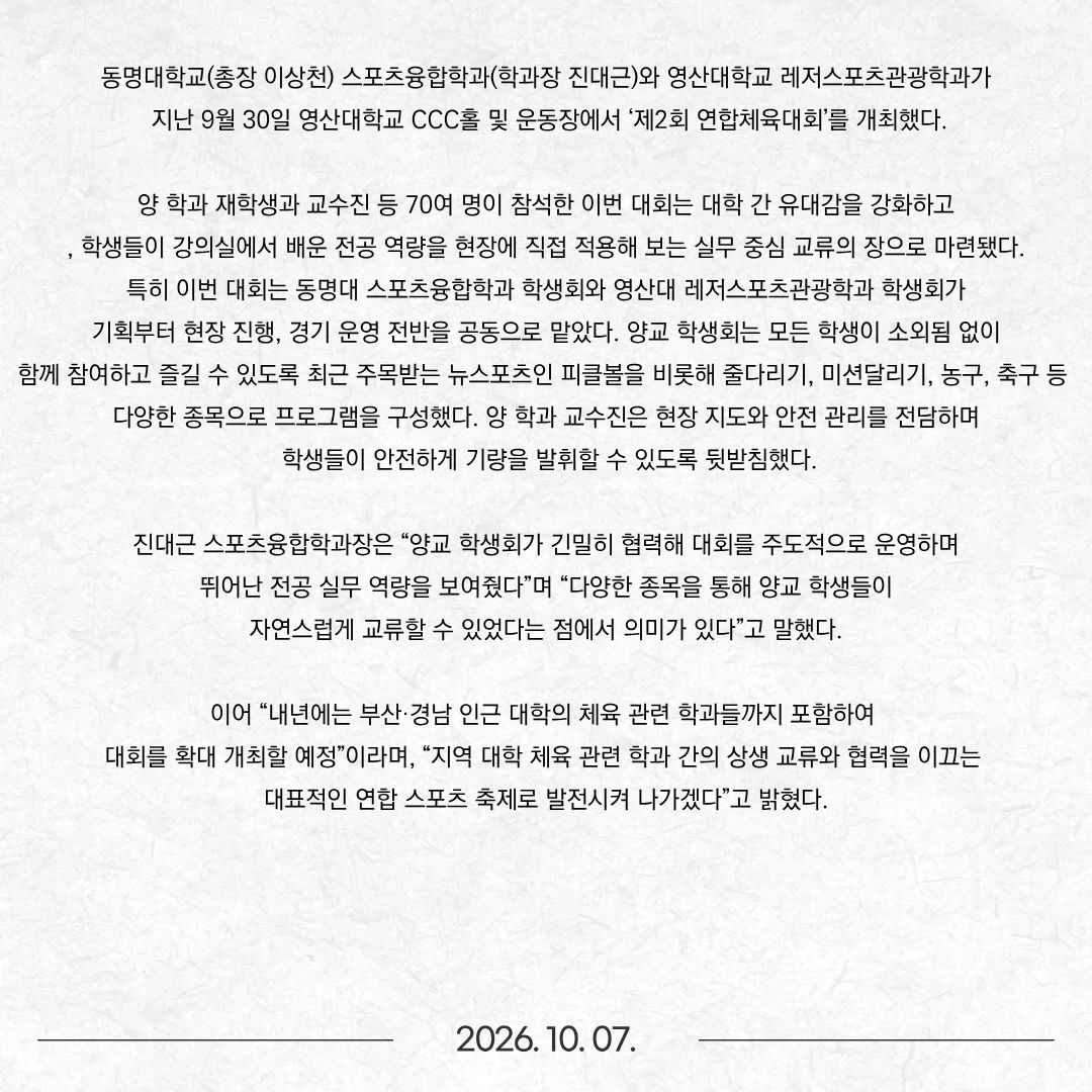 동명대학교(총장 이상천) 스포츠융합학과(학과장 진대근)와 영산대학교 레저스포츠관광학과가 지난 9월 30일 영산대학교 CCC홀 및 운동장에서 ‘제2회 연합체육대회’를 개최했다. 양 학과 재학생과 교수진 등 70여 명이 참석한 이번 대회는 대학 간 유대감을 강화하고, 학생들이 강의실에서 배운 전공 역량을 현장에 직접 적용해 보는 실무 중심 교류의 장으로 마련됐다. 특히 이번 대회는 동명대 스포츠융합학과 학생회와 영산대 레저스포츠관광학과 학생회가 기획부터 현장 진행, 경기 운영 전반을 공동으로 맡았다. 양교 학생회는 모든 학생이 소외됨 없이 함께 참여하고 즐길 수 있도록 최근 주목받는 뉴스포츠인 피클볼을 비롯해 줄다리기, 미션달리기, 농구, 축구 등 다양한 종목으로 프로그램을 구성했다. 양 학과 교수진은 현장 지도와 안전 관리를 전담하며 학생들이 안전하게 기량을 발휘할 수 있도록 뒷받침했다. 진대근 스포츠융합학과장은 “양교 학생회가 긴밀히 협력해 대회를 주도적으로 운영하며 뛰어난 전공 실무 역량을 보여줬다”며 “다양한 종목을 통해 양교 학생들이 자연스럽게 교류할 수 있었다는 점에서 의미가 있다”고 말했다. 이어 “내년에는 부산·경남 인근 대학의 체육 관련 학과들까지 포함하여 대회를 확대 개최할 예정”이라며, “지역 대학 체육 관련 학과 간의 상생 교류와 협력을 이끄는 대표적인 연합 스포츠 축제로 발전시켜 나가겠다”고 밝혔다.