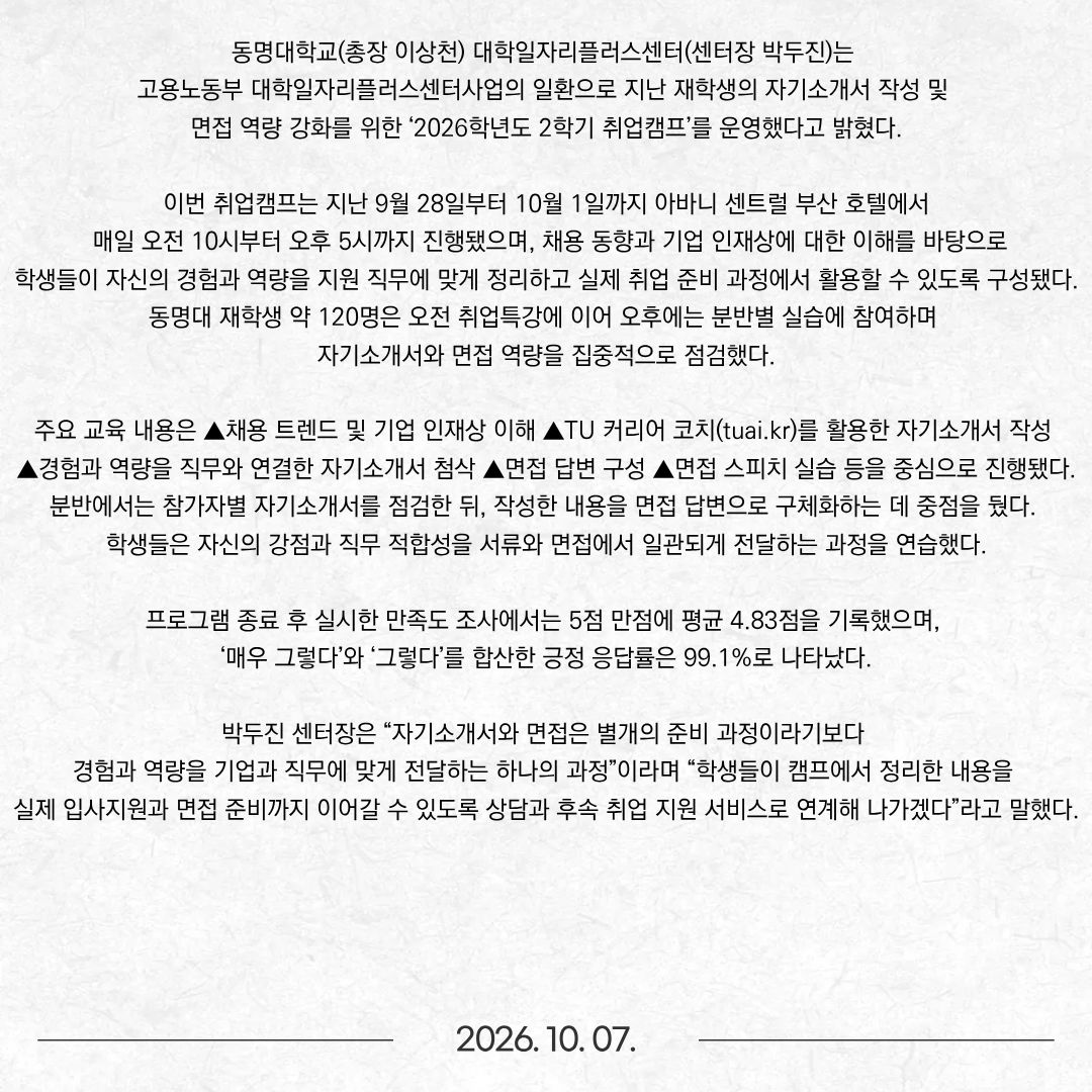 동명대학교(총장 이상천) 대학일자리플러스센터(센터장 박두진)는 고용노동부 대학일자리플러스센터사업의 일환으로 지난 재학생의 자기소개서 작성 및 면접 역량 강화를 위한 ‘2026학년도 2학기 취업캠프’를 운영했다고 밝혔다.  이번 취업캠프는 지난 9월 28일부터 10월 1일까지 아바니 센트럴 부산 호텔에서 매일 오전 10시부터 오후 5시까지 진행됐으며, 채용 동향과 기업 인재상에 대한 이해를 바탕으로 학생들이 자신의 경험과 역량을 지원 직무에 맞게 정리하고 실제 취업 준비 과정에서 활용할 수 있도록 구성됐다. 동명대 재학생 약 120명은 오전 취업특강에 이어 오후에는 분반별 실습에 참여하며 자기소개서와 면접 역량을 집중적으로 점검했다. 주요 교육 내용은 ▲채용 트렌드 및 기업 인재상 이해 ▲TU 커리어 코치(tuai.kr)를 활용한 자기소개서 작성 ▲경험과 역량을 직무와 연결한 자기소개서 첨삭 ▲면접 답변 구성 ▲면접 스피치 실습 등을 중심으로 진행됐다. 분반에서는 참가자별 자기소개서를 점검한 뒤, 작성한 내용을 면접 답변으로 구체화하는 데 중점을 뒀다. 학생들은 자신의 강점과 직무 적합성을 서류와 면접에서 일관되게 전달하는 과정을 연습했다. 프로그램 종료 후 실시한 만족도 조사에서는 5점 만점에 평균 4.83점을 기록했으며, ‘매우 그렇다’와 ‘그렇다’를 합산한 긍정 응답률은 99.1%로 나타났다. 박두진 센터장은 “자기소개서와 면접은 별개의 준비 과정이라기보다 경험과 역량을 기업과 직무에 맞게 전달하는 하나의 과정”이라며 “학생들이 캠프에서 정리한 내용을 실제 입사지원과 면접 준비까지 이어갈 수 있도록 상담과 후속 취업 지원 서비스로 연계해 나가겠다”라고 말했다.