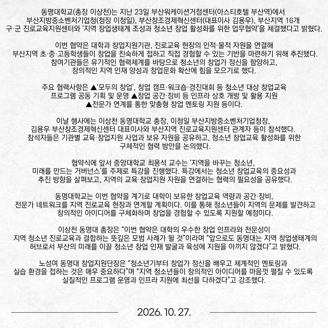 동명대학교(총장 이상천)는 지난 23일 부산워케이션거점센터(아스티호텔 부산역)에서 부산지방중소벤처기업청(청장 이청일), 부산창조경제혁신센터(대표이사 김용우), 부산지역 16개 구·군 진로교육지원센터와 ‘지역 창업생태계 조성과 청소년 창업 활성화를 위한 업무협약’을 체결했다고 밝혔다. 이번 협약은 대학과 창업지원기관, 진로교육 현장의 인적·물적 자원을 연결해 부산지역 초·중·고등학생들이 창업을 친숙하게 접하고 직접 경험할 수 있는 기반을 마련하기 위해 추진됐다. 참여기관들은 유기적인 협력체계를 바탕으로 청소년의 창업가 정신을 함양하고, 창의적인 지역 인재 양성과 창업문화 확산에 힘을 모으기로 했다. 주요 협력사항은 ▲‘모두의 창업’, 창업 캠프·워크숍·경진대회 등 청소년 대상 창업교육 프로그램 공동 기획 및 운영 ▲창업 공간·장비 등 인프라 상호 개방 및 활용 지원 ▲전문가 연계를 통한 맞춤형 창업 멘토링 지원 등이다. 이날 행사에는 이상천 동명대학교 총장, 이청일 부산지방중소벤처기업청장, 김용우 부산창조경제혁신센터 대표이사와 부산지역 진로교육지원센터 관계자 등이 참석했다. 참석자들은 기관별 교육·창업지원 사업과 보유 자원을 공유하고, 청소년 창업교육 활성화를 위한 구체적인 협력 방안을 논의했다. 협약식에 앞서 중앙대학교 최용석 교수는 ‘지역을 바꾸는 청소년, 미래를 만드는 거버넌스’를 주제로 특강을 진행했다. 특강에서는 청소년 창업교육의 중요성과 추진 방향을 살펴보고, 지역의 교육·창업지원 자원을 연결하는 협력의 필요성을 공유했다. 동명대학교는 이번 협약을 계기로 대학이 보유한 창업교육 역량과 공간·장비, 전문가 네트워크를 지역 진로교육 현장과 연계할 계획이다. 이를 통해 청소년들이 지역의 문제를 발견하고 창의적인 아이디어를 구체화하며 창업을 경험할 수 있도록 지원할 예정이다. 이상천 동명대 총장은 “이번 협약은 대학의 우수한 창업 인프라와 전문성이 지역 청소년 진로교육과 결합하는 뜻깊은 모범 사례가 될 것”이라며 “앞으로도 동명대는 지역 창업생태계의 허브로서 부산의 미래를 이끌 청소년 창업 인재 발굴과 육성에 지원을 아끼지 않겠다”고 밝혔다. 노성여 동명대 창업지원단장은 “청소년기부터 창업가 정신을 배우고 체계적인 멘토링과 실습 환경을 접하는 것은 매우 중요하다”며 “지역 청소년들이 창의적인 아이디어를 마음껏 펼칠 수 있도록 실질적인 프로그램 운영과 인프라 지원에 최선을 다하겠다”고 강조했다.