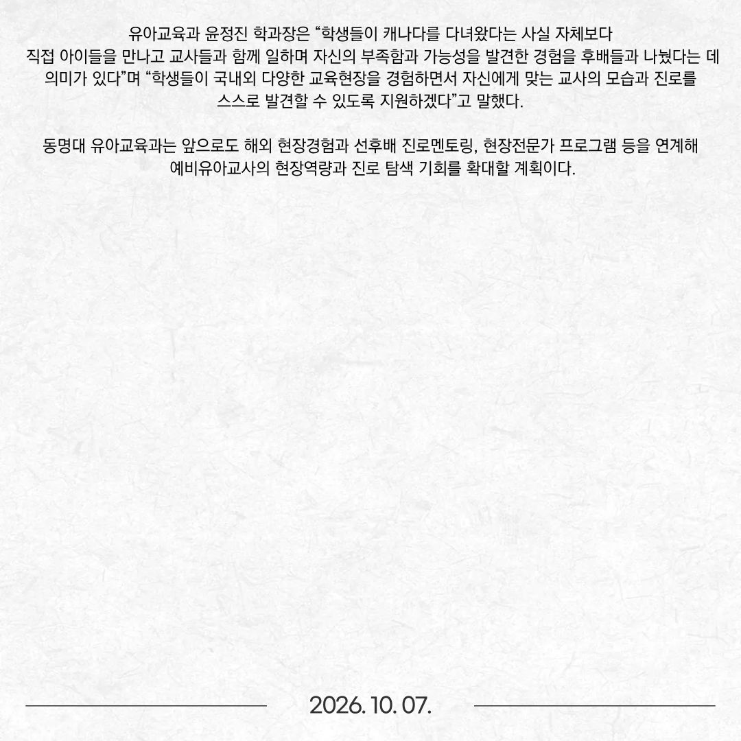 동명대학교(총장 이상천) 유아교육과(학과장 윤정진)는 지난 1일 교내에서 3·4학년 재학생과 교수진이 참여한 가운데 ‘캐나다 해외인턴십 성과공유 및 선후배 진로간담회’를 개최했다. 이번 행사는 ‘2026 해외일경험 지원사업’을 통해 지난 7월 1일부터 8월 31일까지 캐나다 현지 유아교육기관에서 일경험을 한 유아교육과 4학년 민수현·박세빈·천혜린·하채린 학생이 3학년 후배들에게 현장 경험과 진로에 대한 이야기를 전하기 위해 마련됐다. 지난 7월 캐나다로 출국한 학생들은 60일간의 현지 유아교육기관 일경험을 마치고 돌아와, 이번에는 자신들이 직접 겪은 현장 이야기를 후배들과 나눴다. 간담회는 ‘캐나다 60일, 교실 밖에서 만난 나의 진로’를 주제로 일반적인 성과발표가 아닌 선후배 간 토크쇼 형식으로 진행됐다. 토크쇼 형식으로 진행됐다. ‘첫 출근, 현실은 어땠어?’, ‘한국 유치원과 달랐던 점은?’, ‘캐나다에서 이것까지 해봤다!’, ‘그래서 나는 무엇이 달라졌나?’ 등 실제 현장경험을 중심으로 이야기가 이어졌다. 4학년 학생들은 현지 유아교육기관에서 직접 일하며 겪은 업무와 영어 소통, 생활 적응 과정 등을 솔직하게 전하고 3학년 후배들의 질문에 답했다. 학생들은 캐나다 유아교육기관에서 여러 연령의 영유아반을 경험하며 식사와 낮잠, 실외활동, 미술·놀이활동, 교실 환경 구성 등 실제 보육·교육 현장의 다양한 업무를 경험했다. 특히 현지 교사 및 유아들과 영어로 소통하며 낯선 환경에 적응하는 과정에서 의사소통 능력과 현장 대응 역량을 키웠다. 민수현 학생은 이번 경험을 통해 유아교육 현장이 자신과 잘 맞는다는 점을 확인하고 국내외 다양한 교육·보육현장에서 경험을 쌓겠다는 목표를 세웠다. 박세빈 학생도 해외에서 유아교육 전공을 살려 일해보고 싶다는 새로운 목표를 갖게 됐으며, 영어 역량을 보완해 진로의 범위를 넓혀가겠다는 계획을 밝혔다. 후배들과의 질의응답에서는 해외일경험 준비 과정과 현지생활, 유아교육기관의 실제 업무, 영어 의사소통 등 실질적인 내용이 오갔다. 학생들은 “완벽하게 준비될 때까지 기다리기보다 직접 도전하고 경험하는 과정에서 자신의 가능성과 진로를 발견할 수 있었다”고 후배들에게 전했다. 유아교육과 윤정진 학과장은 “학생들이 캐나다를 다녀왔다는 사실 자체보다 직접 아이들을 만나고 교사들과 함께 일하며 자신의 부족함과 가능성을 발견한 경험을 후배들과 나눴다는 데 의미가 있다”며 “학생들이 국내외 다양한 교육현장을 경험하면서 자신에게 맞는 교사의 모습과 진로를 스스로 발견할 수 있도록 지원하겠다”고 말했다. 동명대 유아교육과는 앞으로도 해외 현장경험과 선후배 진로멘토링, 현장전문가 프로그램 등을 연계해 예비유아교사의 현장역량과 진로 탐색 기회를 확대할 계획이다.
