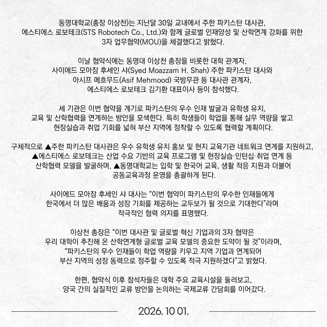 동명대학교(총장 이상천)는 지난달 30일 교내에서 주한 파키스탄 대사관, 에스티에스 로보테크(STS Robotech Co., Ltd.)와 함께 글로벌 인재양성 및 산학연계 강화를 위한 3자 업무협약(MOU)을 체결했다고 밝혔다. 이날 협약식에는 동명대 이상천 총장을 비롯한 대학 관계자, 사이에드 모아잠 후세인 샤(Syed Moazzam H. Shah) 주한 파키스탄 대사와 아시프 메흐무드(Asif Mehmood) 국방무관 등 대사관 관계자, 에스티에스 로보테크 김기환 대표이사 등이 참석했다. 세 기관은 이번 협약을 계기로 파키스탄의 우수 인재 발굴과 유학생 유치, 교육 및 산학협력을 연계하는 방안을 모색한다. 특히 학생들이 학업을 통해 실무 역량을 쌓고 현장실습과 취업 기회를 넓혀 부산 지역에 정착할 수 있도록 협력할 계획이다. 구체적으로 ▲주한 파키스탄 대사관은 우수 유학생 유치 홍보 및 현지 교육기관 네트워크 연계를 지원하고, ▲에스티에스 로보테크는 산업 수요 기반의 교육 프로그램 및 현장실습·인턴십·취업 연계 등 산학협력 모델을 발굴하며, ▲동명대학교는 입학 및 한국어 교육, 생활 적응 지원과 더불어 공동교육과정 운영을 총괄하게 된다. 사이에드 모아잠 후세인 샤 대사는 “이번 협약이 파키스탄의 우수한 인재들에게 한국에서 더 많은 배움과 성장 기회를 제공하는 교두보가 될 것으로 기대한다”라며 적극적인 협력 의지를 표명했다. 이상천 총장은 “이번 대사관 및 글로벌 혁신 기업과의 3자 협약은 우리 대학이 추진해 온 산학연계형 글로벌 교육 모델의 중요한 도약이 될 것”이라며, “파키스탄의 우수 인재들이 학업 역량을 키우고 지역 기업과 연계되어 부산 지역의 성장 동력으로 정주할 수 있도록 적극 지원하겠다”고 밝혔다. 한편, 협약식 이후 참석자들은 대학 주요 교육시설을 둘러보고, 양국 간의 실질적인 교류 방안을 논의하는 국제교류 간담회를 이어갔다.