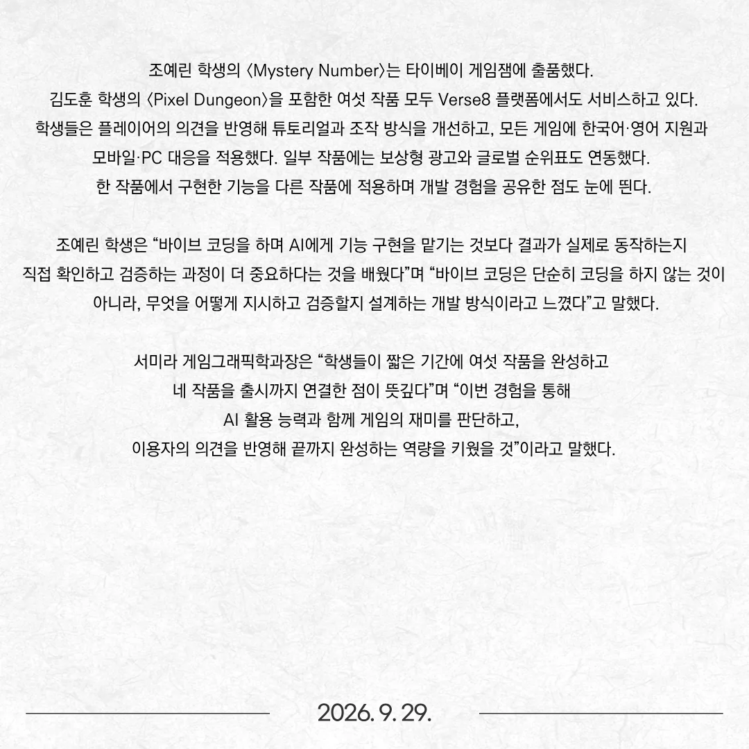 동명대학교(총장 이상천) 게임그래픽학과(학과장 서미라) 학생들이 버스에잇코리아와 함께한 기업 연계 인턴십에서 게임 6종을 제작하고, 이 가운데 4종을 원스토어에 출시했다. 게임그래픽학과 재학생 조예린·김여준·김주안·조하늘·김도훈 학생은 고용노동부 ‘미래내일 일경험 사업’의 프로젝트형 프로그램에 참여해 7월 6일부터 8월 30일까지 8주간 게임을 개발했다. Game Factory팀의 조예린·김여준·김주안·조하늘 학생과 수노팀의 김도훈 학생은 버스에잇코리아가 운영하는 게임 제작 플랫폼 Verse8을 활용해 게임 제작 프로젝트를 진행했다. 버스에잇코리아는 AI 기반 게임 크리에이션 툴 개발기업으로, 게임 제작 플랫폼 ‘Verse8’을 운영하고 있다. Verse8에서는 AI 에이전트 ‘Agent8’에 자연어로 원하는 내용을 입력해 게임을 구현하고, 완성된 결과물을 곧바로 플레이하며 수정할 수 있다.  학생들은 이 과정을 반복하며 각자의 아이디어를 게임으로 발전시켰다. 정기적인 멘토링과 팀 내 교차 플레이테스트, 외부 이용자의 피드백도 제작 과정에 반영했다. 완성한 작품은 숫자 추리 퍼즐 〈Mystery Number〉, 해양 생태계 아케이드 게임 〈KeyStone〉, 배송 슈팅 게임 〈우주 우체국〉, 요리 조합 게임 〈쿡타워〉, 커서 조작 액션 게임 〈커서 피드백〉, 던전 탐험 게임 〈Pixel Dungeon〉 등 6종이다. 이 가운데 〈쿡타워〉, 〈우주 우체국〉, 〈커서 피드백〉, 〈KeyStone〉 등 4종은 원스토어에 출시됐다. 김주안 학생의 〈쿡타워〉는 재료와 조리법을 조합해 요리를 완성하는 게임이며, 김여준 학생의 〈우주 우체국〉은 우주 화물을 배송하며 장애물과 적을 피하는 슈팅 게임이다. 조하늘 학생의 〈커서 피드백〉은 마우스 커서로 감염 파일과 악성 팝업을 제거하는 액션 게임이며, 조예린 학생의 〈KeyStone〉은 해달을 움직여 해양 생태계를 되살리는 게임이다. 조예린 학생의 〈Mystery Number〉는 타이베이 게임잼에 출품했다. 김도훈 학생의 〈Pixel Dungeon〉을 포함한 여섯 작품 모두 Verse8 플랫폼에서도 서비스하고 있다. 학생들은 플레이어의 의견을 반영해 튜토리얼과 조작 방식을 개선하고, 모든 게임에 한국어·영어 지원과 모바일·PC 대응을 적용했다. 일부 작품에는 보상형 광고와 글로벌 순위표도 연동했다. 한 작품에서 구현한 기능을 다른 작품에 적용하며 개발 경험을 공유한 점도 눈에 띈다. 조예린 학생은 “바이브 코딩을 하며 AI에게 기능 구현을 맡기는 것보다 결과가 실제로 동작하는지 직접 확인하고 검증하는 과정이 더 중요하다는 것을 배웠다”며 “바이브 코딩은 단순히 코딩을 하지 않는 것이 아니라, 무엇을 어떻게 지시하고 검증할지 설계하는 개발 방식이라고 느꼈다”고 말했다. 서미라 게임그래픽학과장은 “학생들이 짧은 기간에 여섯 작품을 완성하고 네 작품을 출시까지 연결한 점이 뜻깊다”며 “이번 경험을 통해 AI 활용 능력과 함께 게임의 재미를 판단하고, 이용자의 의견을 반영해 끝까지 완성하는 역량을 키웠을 것”이라고 말했다.