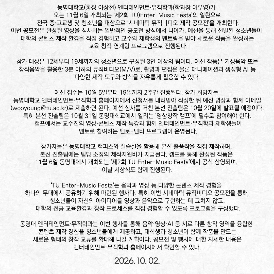 동명대학교(총장 이상천) 엔터테인먼트·뮤직학과(학과장 이우영)가 오는 11월 6일 개최되는 ‘제2회 TU)Enter-Music Festa’의 일환으로 전국 중·고교생 및 청소년을 대상으로 ‘시네마틱 뮤직비디오 제작 공모전’을 개최한다.  이번 공모전은 완성된 영상을 심사하는 일반적인 공모전 방식에서 나아가, 예선을 통해 선발된 청소년들이 대학의 콘텐츠 제작 환경을 직접 경험하고 교수와 재학생의 멘토링을 받아 새로운 작품을 완성하는 교육·창작 연계형 프로그램으로 진행된다. 참가 대상은 12세부터 19세까지의 청소년으로 구성된 3인 이상의 팀이다. 예선 작품은 기성음악 또는 창작음악을 활용한 3분 이하의 뮤직비디오(M/V)로, 촬영과 편집은 물론 애니메이션과 생성형 AI 등 다양한 제작 도구와 방식을 자유롭게 활용할 수 있다.  예선 접수는 10월 5일부터 19일까지 2주간 진행된다. 참가 희망자는 동명대학교 엔터테인먼트·뮤직학과 홈페이지에서 신청서를 내려받아 작성한 뒤 예선 영상과 함께 이메일(wooyoung@tu.ac.kr)로 제출하면 된다. 예선 심사를 거친 본선 진출팀은 10월 20일에 발표될 예정이다. 특히 본선 진출팀은 10월 31일 동명대학교에서 열리는 ‘영상창작 캠프’에 필수로 참여해야 한다. 캠프에서는 교수진의 영상·콘텐츠 제작 특강과 함께 엔터테인먼트·뮤직학과 재학생들이 멘토로 참여하는 멘토-멘티 프로그램이 운영된다.  참가자들은 동명대학교 캠퍼스와 실습실을 활용해 본선 출품작을 직접 제작하며, 본선 진출팀에는 팀당 소정의 제작지원비가 지급된다. 캠프를 통해 완성된 작품은 11월 6일 동명대에서 개최되는 ‘제2회 TU Enter-Music Festa’에서 공식 상영되며, 이날 시상식도 함께 진행된다.  ‘TU Enter-Music Festa’는 음악과 영상 등 다양한 콘텐츠 제작 경험을 하나의 무대에서 공유하기 위해 마련된 행사다. 특히 이번 시네마틱 뮤직비디오 공모전을 통해 청소년들이 자신의 아이디어를 영상과 음악으로 구현하는 데 그치지 않고, 대학의 전공 교육환경과 창작 프로세스를 직접 경험할 수 있도록 프로그램을 구성했다.  동명대 엔터테인먼트·뮤직학과는 이번 행사를 통해 음악·영상·AI 등 서로 다른 창작 영역을 융합한 콘텐츠 제작 경험을 청소년들에게 제공하고, 대학생과 청소년이 함께 작품을 만드는 새로운 형태의 창작 교류를 확대해 나갈 계획이다. 공모전 및 행사에 대한 자세한 내용은 엔터테인먼트·뮤직학과 홈페이지에서 확인할 수 있다.