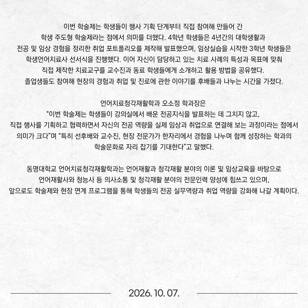 동명대학교(총장 이상천) 언어치료청각재활학과(학과장 오소정)는 지난 2일 교내에서 재학생, 졸업생, 관련 기관 관계자와 학과 교수 등 120여 명이 참여한 가운데 제3회 학술제 ‘TASHA(Tongmyong Audiology & Speech-Language Hearing Association)’를 개최했다. 올해 학술제는 ‘소리, 문자의 옷을 입다’를 주제로 진행됐다. ‘소리’를 다루는 청각학과 말·언어 및 문해를 다루는 언어치료학이 함께 구성된 학과의 특성을 반영하여, 듣기와 말하기에서 읽기·쓰기에 이르는 인간 의사소통의 다양한 영역을 함께 살펴보는 자리로 마련됐다. 이날 행사에는 이상천 총장이 직접 참석해 축사를 통해 학생들을 격려했으며, 학과 교수진과 재학생, 졸업생 및 관련 분야 전문가들이 함께 참여했다. 먼저 해운대독일보청기, 남포벨톤보청기, 히든보청기에서 총 2,500여만 원 상당의 보청기를 학과에 기증했으며, 학과는 이에 대한 감사패를 전달하며 학술제의 문을 열었다. 이어 학술 프로그램으로는 용인대학교 재활복지대학원 언어치료학과 정경희 교수가 ‘난독증의 언어학적 기반: 음운인식과 형태인식이 문해력에 미치는 영향’을 주제로 특강을 진행했다. 정 교수는 학령기 아동의 언어 및 문해 발달, 읽기·쓰기, 음운인식과 형태인식 등 문해력의 기초가 되는 메타언어능력을 중심으로 연구해 온 전문가로, 이날 특강에서는 난독증과 문해 발달을 언어학적 관점에서 이해하고 임상 현장에서 적용할 수 있는 내용을 공유했다. 한림대학교 김진숙 명예교수가 연사로 나서 ‘소리, 언어, 문자, 그리고 아동 언어청각재활’을 주제로 한 특강도 이어졌다. 김 교수는 아동이 소리를 듣고 이를 의미 있는 언어로 발달시키며, 다시 문자와 문해능력으로 확장해 가는 과정을 언어와 청각의 통합적 관점에서 살펴보고, 아동의 의사소통 발달을 지원하기 위해 언어치료와 청각재활이 어떻게 연계되어야 하는지에 대한 전문적 견해를 학생들에게 전달했다. 이번 학술제는 학생들이 행사 기획 단계부터 직접 참여해 만들어 간 학생 주도형 학술제라는 점에서 의미를 더했다. 4학년 학생들은 4년간의 대학생활과 전공 및 임상 경험을 정리한 취업 포트폴리오를 제작해 발표했으며, 임상실습을 시작한 3학년 학생들은 학생언어치료사 선서식을 진행했다. 이어 자신이 담당하고 있는 치료 사례의 특성과 목표에 맞춰 직접 제작한 치료교구를 교수진과 동료 학생들에게 소개하고 활용 방법을 공유했다. 졸업생들도 참여해 현장의 경험과 취업 및 진로에 관한 이야기를 후배들과 나누는 시간을 가졌다. 언어치료청각재활학과 오소정 학과장은 “이번 학술제는 학생들이 강의실에서 배운 전공지식을 발표하는 데 그치지 않고, 직접 행사를 기획하고 협력하면서 자신의 전공 역량을 실제 임상과 취업으로 연결해 보는 과정이라는 점에서 의미가 크다”며 “특히 선후배와 교수진, 현장 전문가가 한자리에서 경험을 나누며 함께 성장하는 학과의 학술문화로 자리 잡기를 기대한다”고 말했다. 동명대학교 언어치료청각재활학과는 언어재활과 청각재활 분야의 이론 및 임상교육을 바탕으로 언어재활사와 청능사 등 의사소통 및 청각재활 분야의 전문인력 양성에 힘쓰고 있으며, 앞으로도 학술제와 현장 연계 프로그램을 통해 학생들의 전공 실무역량과 취업 역량을 강화해 나갈 계획이다.